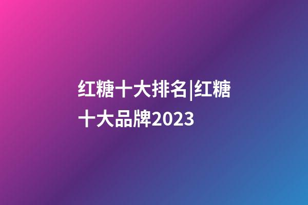 红糖十大排名|红糖十大品牌2023-第1张-商标起名-玄机派